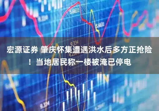 宏源证券 肇庆怀集遭遇洪水后多方正抢险！当地居民称一楼被淹已停电