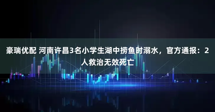 豪瑞优配 河南许昌3名小学生湖中捞鱼时溺水，官方通报：2人救治无效死亡