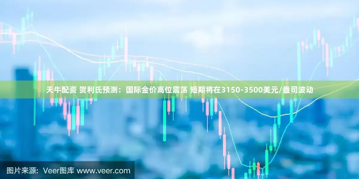 天牛配资 贺利氏预测：国际金价高位震荡 短期将在3150-3500美元/盎司波动