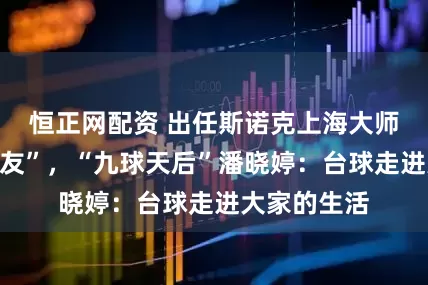 恒正网配资 出任斯诺克上海大师赛“超级挚友”，“九球天后”潘晓婷：台球走进大家的生活