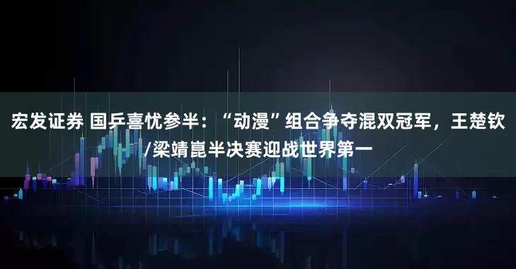 宏发证券 国乒喜忧参半：“动漫”组合争夺混双冠军，王楚钦/梁靖崑半决赛迎战世界第一