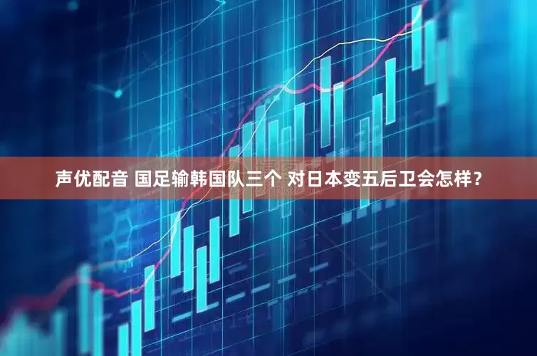 声优配音 国足输韩国队三个 对日本变五后卫会怎样？