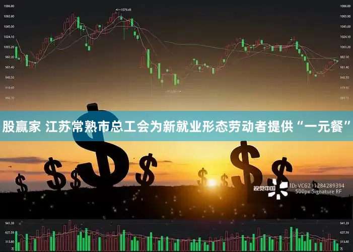 股赢家 江苏常熟市总工会为新就业形态劳动者提供“一元餐”