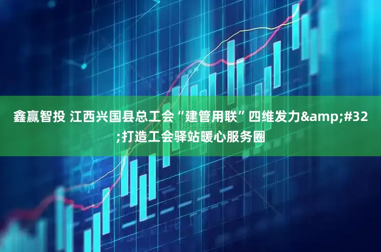 鑫赢智投 江西兴国县总工会“建管用联”四维发力 打造工会驿站暖心服务圈