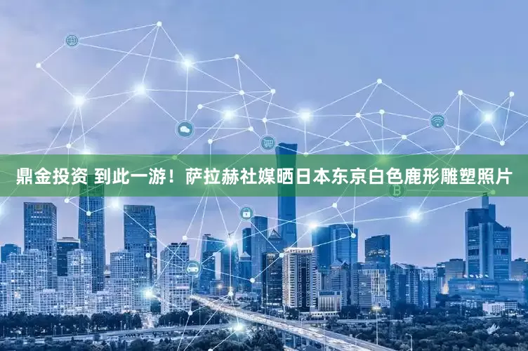 鼎金投资 到此一游！萨拉赫社媒晒日本东京白色鹿形雕塑照片