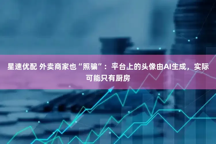 星速优配 外卖商家也“照骗”：平台上的头像由AI生成，实际可能只有厨房