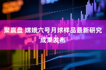 聚赢盘 嫦娥六号月球样品最新研究成果发布