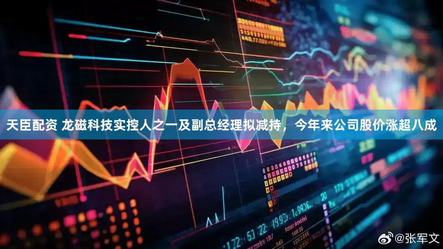 天臣配资 龙磁科技实控人之一及副总经理拟减持，今年来公司股价涨超八成