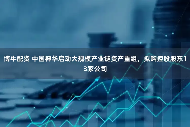 博牛配资 中国神华启动大规模产业链资产重组，拟购控股股东13家公司