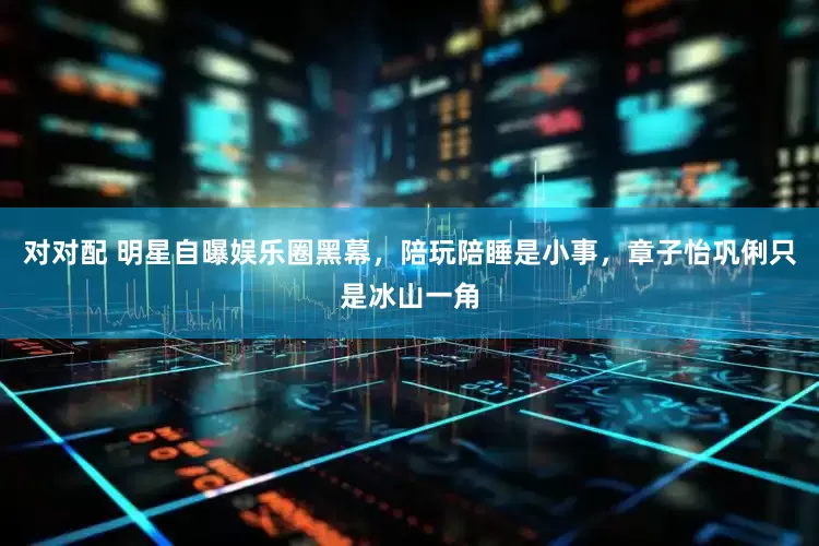 对对配 明星自曝娱乐圈黑幕，陪玩陪睡是小事，章子怡巩俐只是冰山一角