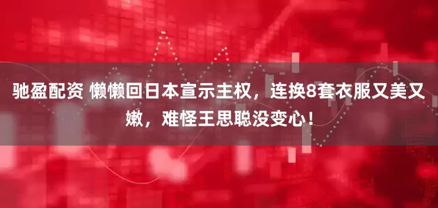 驰盈配资 懒懒回日本宣示主权，连换8套衣服又美又嫩，难怪王思聪没变心！