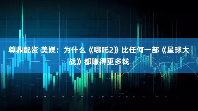 尊鼎配资 美媒：为什么《哪吒2》比任何一部《星球大战》都赚得更多钱
