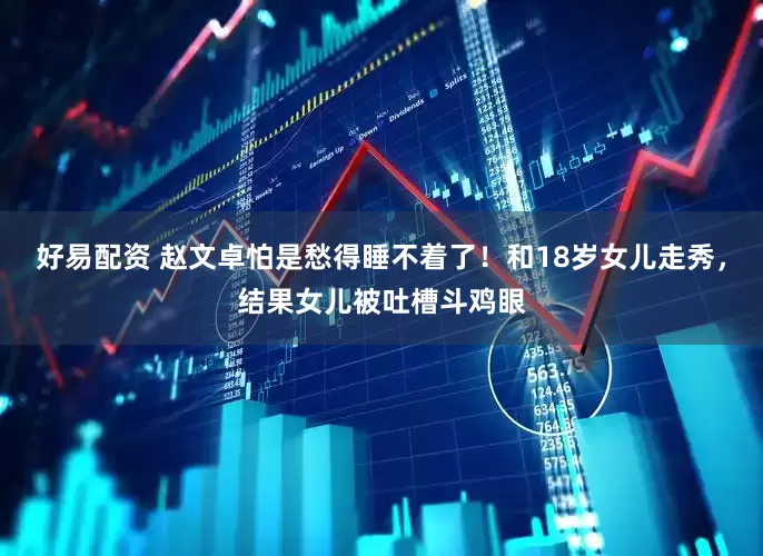好易配资 赵文卓怕是愁得睡不着了！和18岁女儿走秀，结果女儿被吐槽斗鸡眼