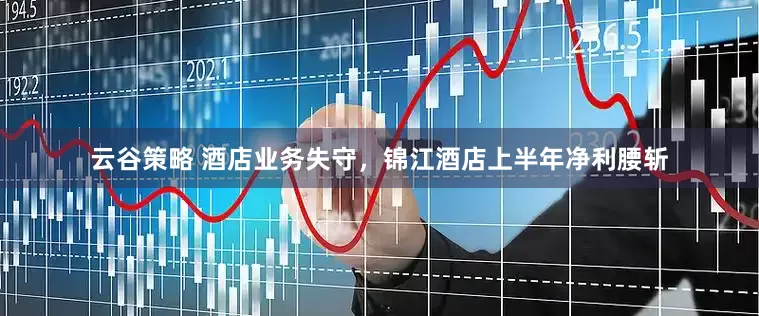 云谷策略 酒店业务失守，锦江酒店上半年净利腰斩