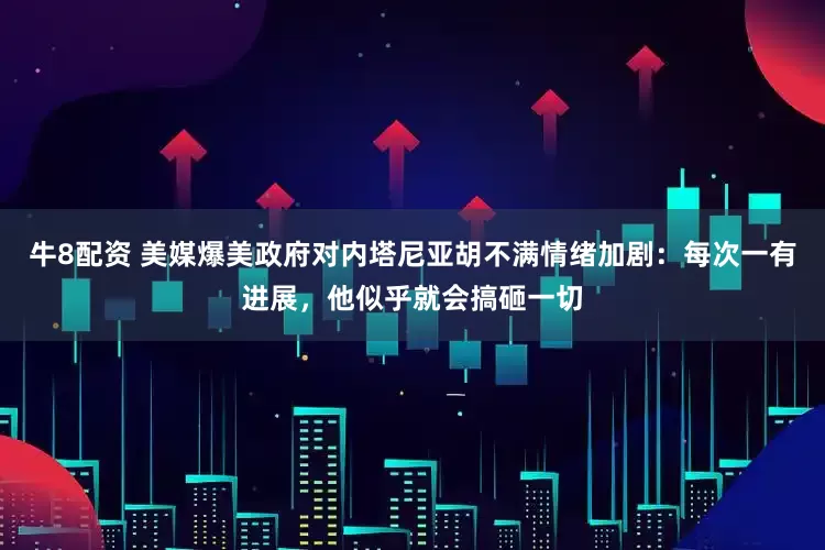 牛8配资 美媒爆美政府对内塔尼亚胡不满情绪加剧：每次一有进展，他似乎就会搞砸一切