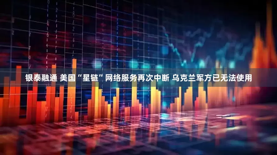 银泰融通 美国“星链”网络服务再次中断 乌克兰军方已无法使用