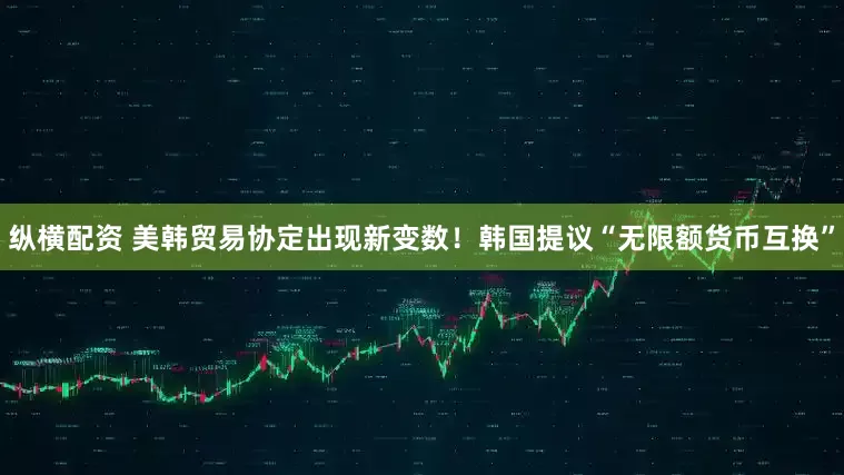 纵横配资 美韩贸易协定出现新变数！韩国提议“无限额货币互换”