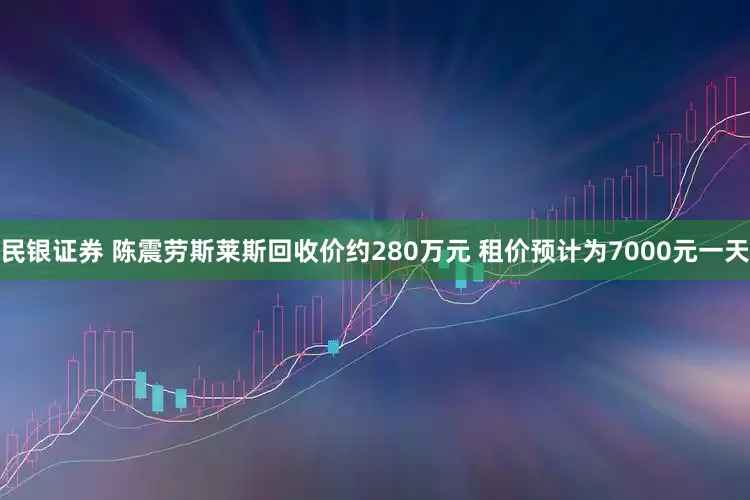 民银证券 陈震劳斯莱斯回收价约280万元 租价预计为7000元一天