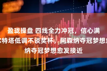 盈珑操盘 四线全力冲冠，信心满满！阿尔特塔低调不谈奖杯，阿森纳夺冠梦想愈发接近