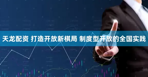 天龙配资 打造开放新棋局 制度型开放的全国实践