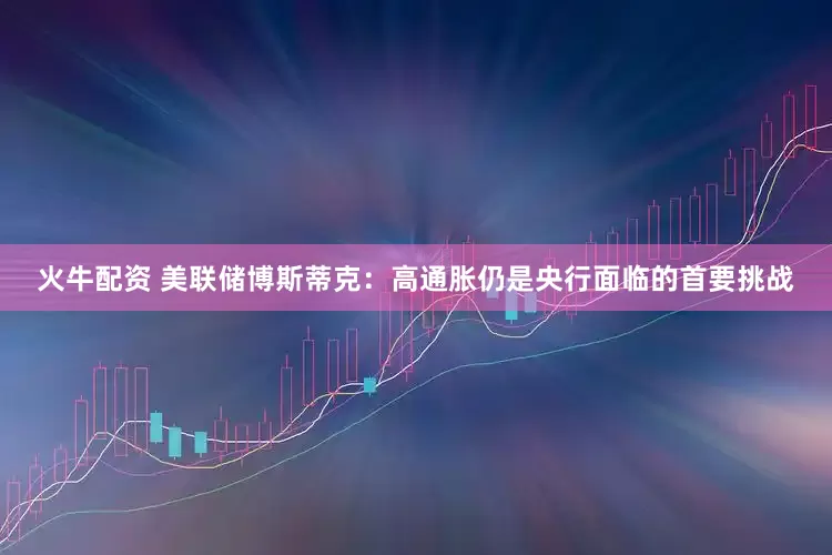 火牛配资 美联储博斯蒂克：高通胀仍是央行面临的首要挑战