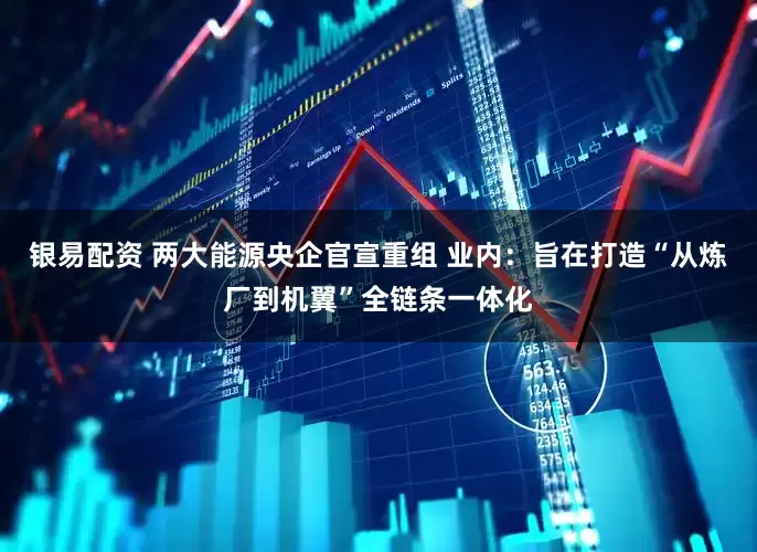 银易配资 两大能源央企官宣重组 业内：旨在打造“从炼厂到机翼”全链条一体化