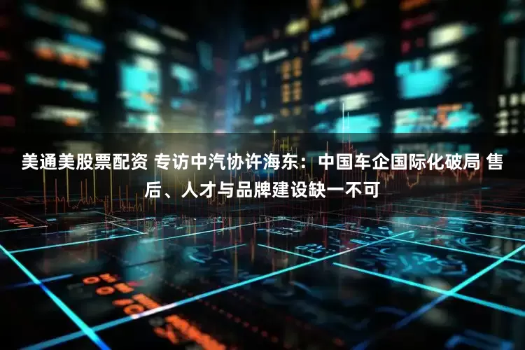 美通美股票配资 专访中汽协许海东：中国车企国际化破局 售后、人才与品牌建设缺一不可
