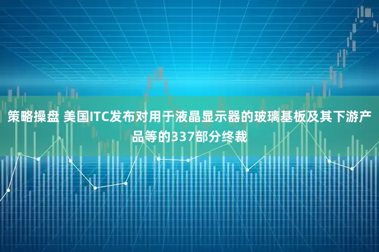 策略操盘 美国ITC发布对用于液晶显示器的玻璃基板及其下游产品等的337部分终裁