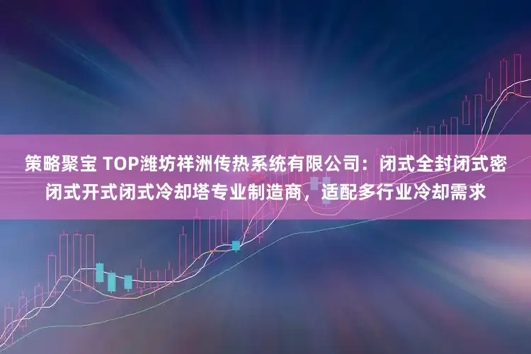 策略聚宝 TOP潍坊祥洲传热系统有限公司：闭式全封闭式密闭式开式闭式冷却塔专业制造商，适配多行业冷却需求