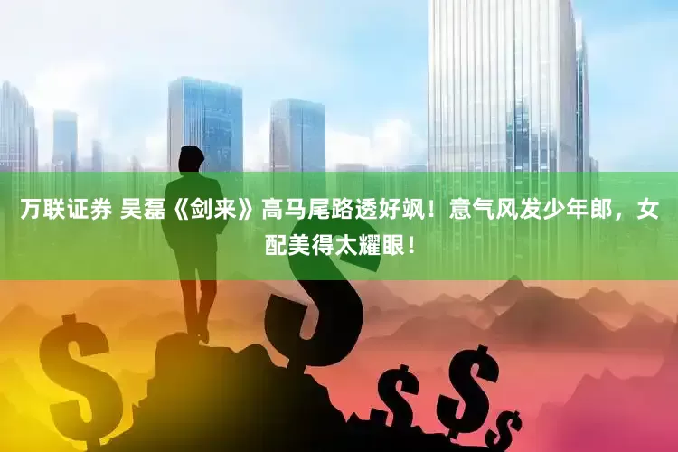 万联证券 吴磊《剑来》高马尾路透好飒！意气风发少年郎，女配美得太耀眼！