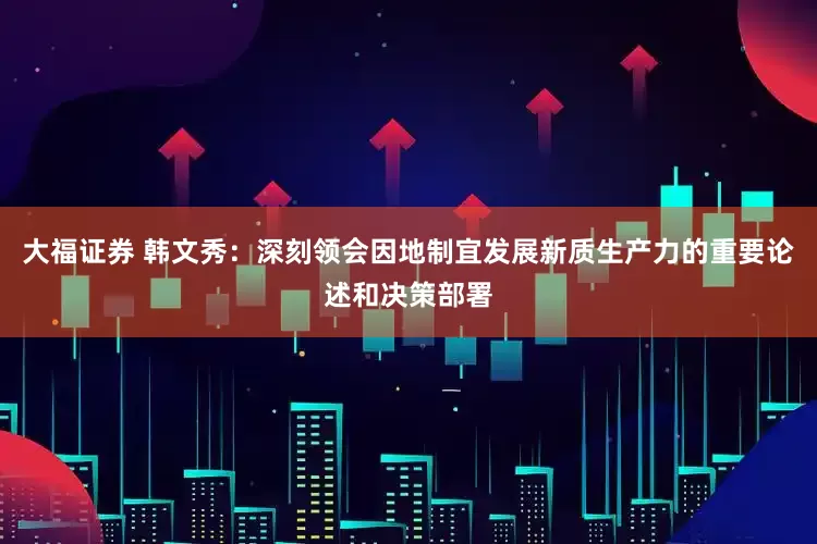 大福证券 韩文秀：深刻领会因地制宜发展新质生产力的重要论述和决策部署
