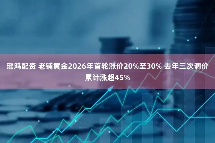 瑶鸿配资 老铺黄金2026年首轮涨价20%至30% 去年三次调价累计涨超45%