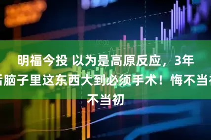 明福今投 以为是高原反应，3年后脑子里这东西大到必须手术！悔不当初